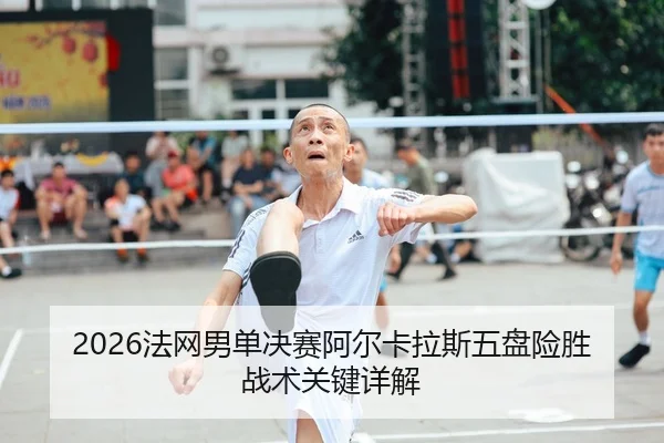 2026法网男单决赛阿尔卡拉斯五盘险胜战术关键详解