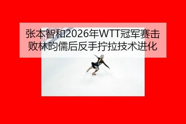 张本智和2026年WTT冠军赛击败林昀儒后反手拧拉技术进化